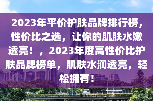 2023年平價(jià)護(hù)膚品牌排行榜，性價(jià)比之選，讓你的肌膚水嫩透亮！，2023年度高性價(jià)比護(hù)膚品牌榜單，肌膚水潤(rùn)透亮，輕松擁有！液壓動(dòng)力機(jī)械,元件制造