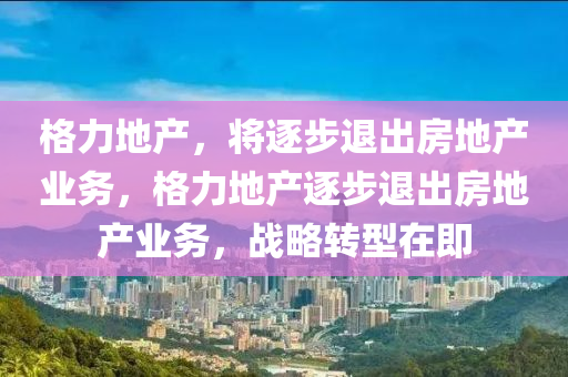 格力地產(chǎn)，將逐步退出房地產(chǎn)業(yè)務，格力地產(chǎn)逐步退出房地產(chǎn)業(yè)務，戰(zhàn)略轉(zhuǎn)型在即液壓動力機械,元件制造