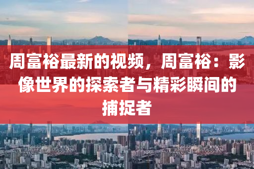 周富裕最新的視頻，周富裕：影像世界的探索者與精彩瞬間的捕捉者液壓動(dòng)力機(jī)械,元件制造