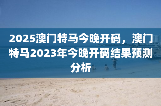 2025澳門特馬今晚開碼，澳門特馬2023年今晚開碼結(jié)果預(yù)測分析