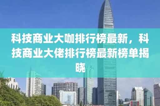 科技商業(yè)大咖排行榜最新，科技商業(yè)大佬排行榜最新榜單揭曉液壓動力機械,元件制造