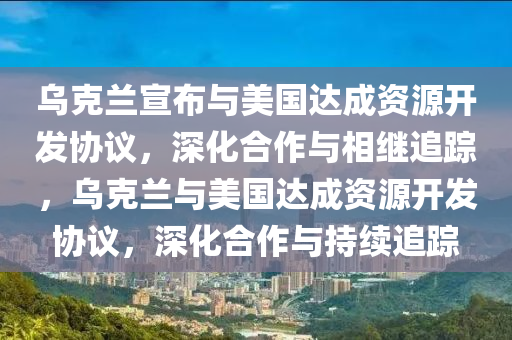 烏克蘭宣布與美國達成資源開發(fā)協(xié)議，深化合作與相繼追蹤，烏克蘭與美國達成資源開發(fā)協(xié)議，深化合作與持續(xù)追蹤液壓動力機械,元件制造