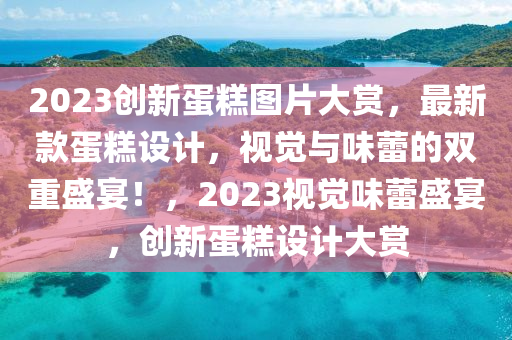 2023創(chuàng)新蛋糕圖片大賞，最新款蛋糕設(shè)計(jì)，視覺與味蕾的雙重盛宴！，2023視覺味蕾盛宴，創(chuàng)新蛋糕設(shè)計(jì)大賞液壓動(dòng)力機(jī)械,元件制造