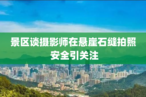 景區(qū)談攝影師在液壓動(dòng)力機(jī)械,元件制造懸崖石縫拍照 安全引關(guān)注