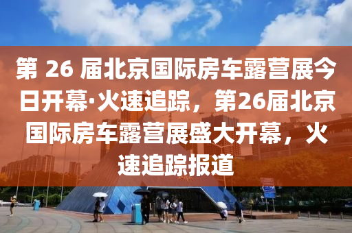 第 26 屆北京國際房車露營展今日開幕·火速追蹤，第26屆北京國際房車露營展盛大開幕，火速追蹤報道液壓動力機械,元件制造