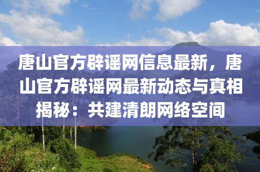 唐山官方辟謠網(wǎng)信息最新，唐山官方辟謠網(wǎng)最新動(dòng)態(tài)與真相揭秘：共建清朗網(wǎng)絡(luò)空間液壓動(dòng)力機(jī)械,元件制造