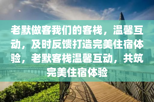 老默做客我們的客棧，溫馨互動，及時(shí)反饋打造完美住宿液壓動力機(jī)械,元件制造體驗(yàn)，老默客棧溫馨互動，共筑完美住宿體驗(yàn)