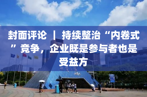 封面評論 ｜ 持續(xù)整治“內(nèi)卷式”競爭，企業(yè)既是參與者也是受益方液壓動力機械,元件制造