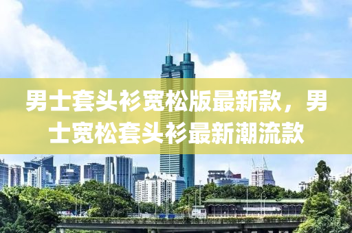 男士套頭衫寬松版最新款，男士寬松套頭衫最新潮流款液壓動(dòng)力機(jī)械,元件制造