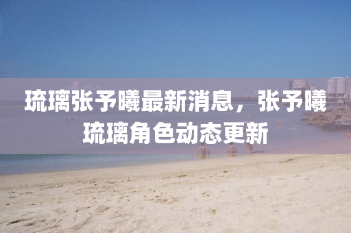 琉璃張予曦最新消息液壓動(dòng)力機(jī)械,元件制造，張予曦琉璃角色動(dòng)態(tài)更新