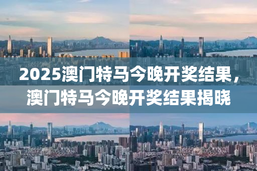 2025澳門特馬今晚開獎(jiǎng)結(jié)果，澳門特馬今晚開獎(jiǎng)結(jié)果揭曉