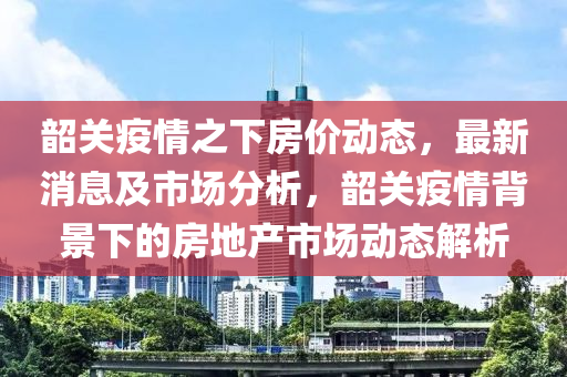 韶關(guān)疫情之下房?jī)r(jià)動(dòng)態(tài)，最新消息及市場(chǎng)分析，韶關(guān)疫情背景下的房地產(chǎn)市場(chǎng)動(dòng)態(tài)解析液壓動(dòng)力機(jī)械,元件制造