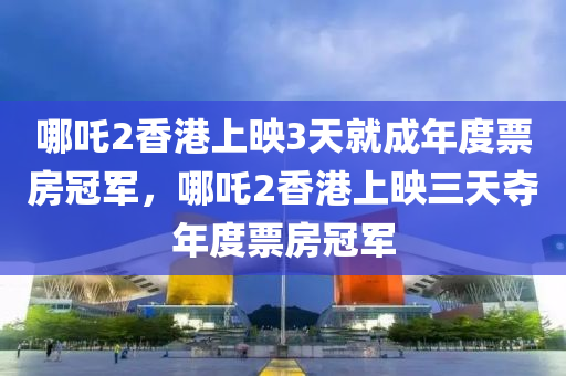 哪吒2香港上映3天就成年度票房冠軍，哪吒2香港上映三天奪年度票房冠軍