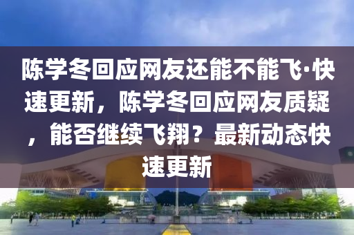 陳學(xué)冬回應(yīng)網(wǎng)友還能不能飛·快速更新，陳學(xué)冬回應(yīng)網(wǎng)友質(zhì)疑，能否繼續(xù)飛翔？最新動(dòng)態(tài)快速更新液壓動(dòng)力機(jī)械,元件制造