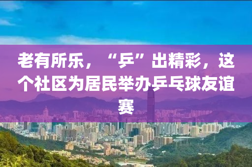 老有所樂，“乒”出精彩，這個社區(qū)為居民舉辦乒乓球友誼賽液壓動力機械,元件制造