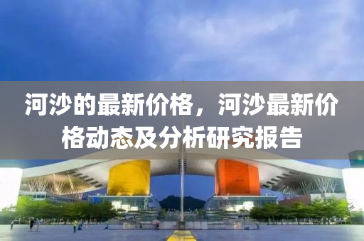 河沙的最新價(jià)格，河沙最新價(jià)格動(dòng)態(tài)及分析研究報(bào)告液壓動(dòng)力機(jī)械,元件制造