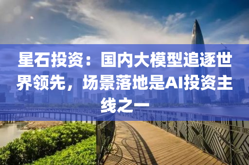 星石投資：國內(nèi)大模型追逐世界領先，場景落地是AI投資主線之一液壓動力機械,元件制造