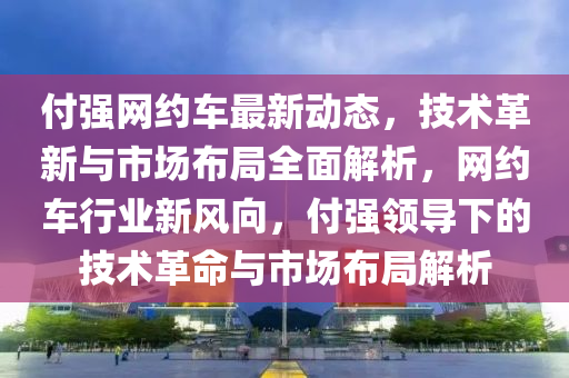 付強(qiáng)網(wǎng)約車最新動(dòng)態(tài)，技術(shù)革新與市場(chǎng)布局全面解析，網(wǎng)約車行業(yè)新風(fēng)液壓動(dòng)力機(jī)械,元件制造向，付強(qiáng)領(lǐng)導(dǎo)下的技術(shù)革命與市場(chǎng)布局解析