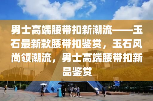 男士高端腰帶扣新潮流——玉石最新款腰帶扣鑒賞，玉石風(fēng)尚領(lǐng)潮流，男士高端腰帶扣新品鑒賞液壓動力機械,元件制造