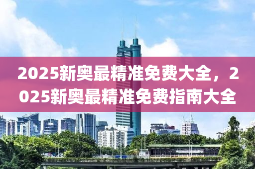 2025新奧最精準(zhǔn)免費大全，2025新奧最精準(zhǔn)免費指南大全