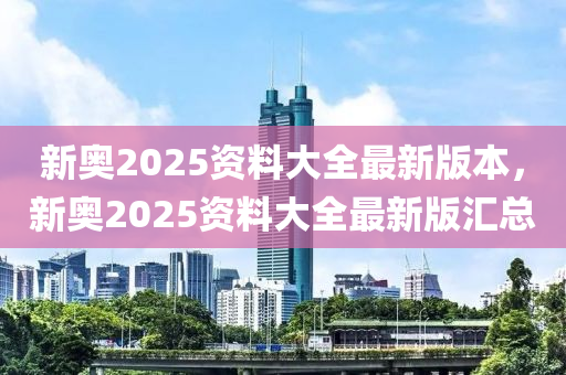 新奧2025資料大全最新版本，新奧2025資料大全最新版匯總