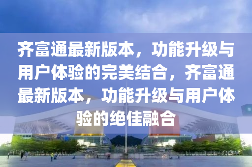齊富通最新版本，功能升級與用戶體驗(yàn)的完美結(jié)合，齊富通最新版本，功能升級與用戶體驗(yàn)的絕液壓動力機(jī)械,元件制造佳融合