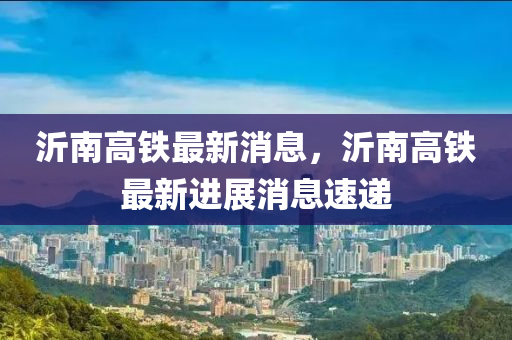 沂南高鐵最新消息，沂南高鐵最新進展消息速遞液壓動力機械,元件制造