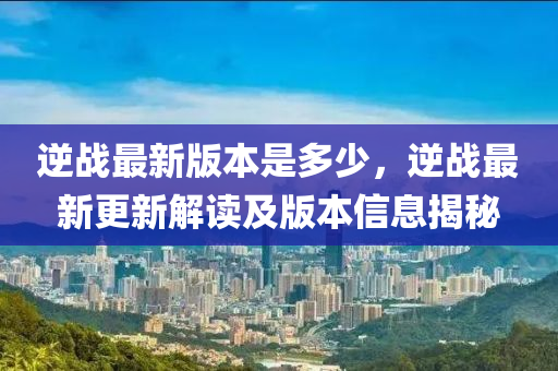 逆戰(zhàn)最新版本是多少，逆戰(zhàn)最新更新解讀及版本信息揭秘液壓動(dòng)力機(jī)械,元件制造