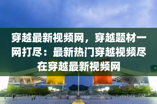 穿越最新視頻網(wǎng)，穿越題材一網(wǎng)打盡：最新熱門穿越視頻盡在穿越最新視頻網(wǎng)液壓動力機(jī)械,元件制造