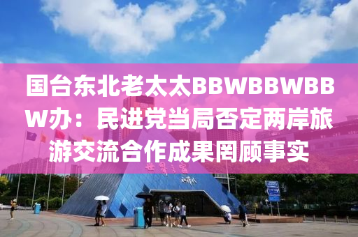 國臺東北老太太BBWBBWBBW辦：民進黨當局否定兩岸旅游交流合作成果罔顧事實液壓動力機械,元件制造