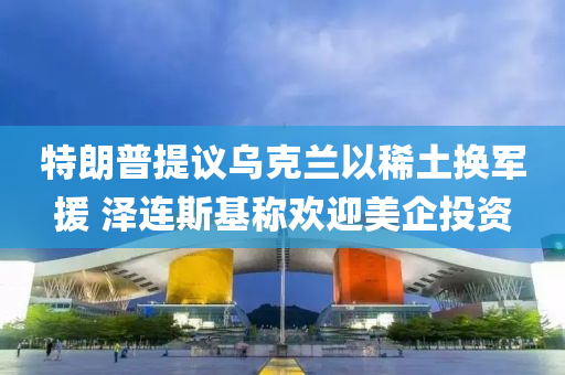 特朗普提議烏克蘭以稀土換軍援 澤連斯基稱歡迎美企投資液壓動力機(jī)械,元件制造