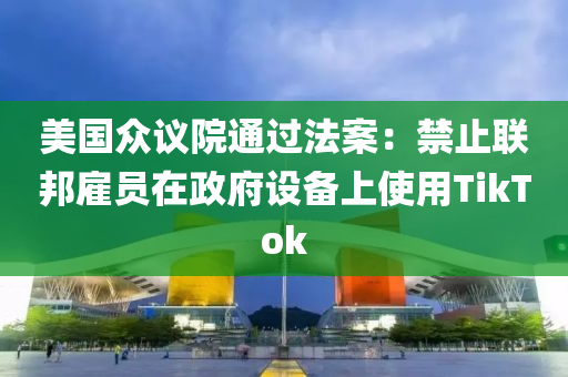 美國(guó)眾議院通過(guò)法案：禁止聯(lián)邦雇員在政府設(shè)備上使用TikTok液壓動(dòng)力機(jī)械,元件制造