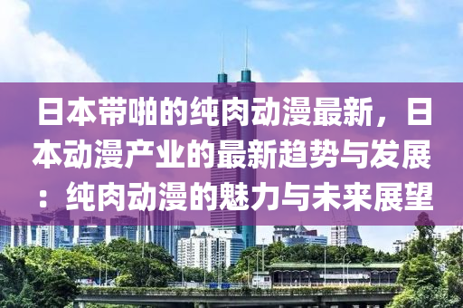 日本帶啪的純?nèi)鈩?dòng)漫最新，日本動(dòng)漫產(chǎn)業(yè)的最新趨勢(shì)與發(fā)展：純?nèi)鈩?dòng)漫的魅力與未來(lái)展望液壓動(dòng)力機(jī)械,元件制造
