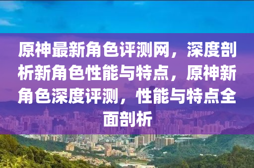 原神最新角色評(píng)測(cè)網(wǎng)，深度剖析新角色性能與特點(diǎn)，原神新角色深度評(píng)測(cè)，性能與特點(diǎn)全面剖析液壓動(dòng)力機(jī)械,元件制造