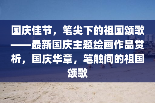 國慶佳節(jié)，筆尖下的祖國頌歌——最新國慶主題繪畫作品賞析，國慶華章，筆觸間的祖國頌歌液壓動力機械,元件制造
