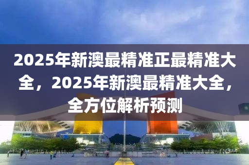 2025年新澳最精準(zhǔn)正最精準(zhǔn)大全，2025年新澳最精準(zhǔn)大全，全方位解析預(yù)測