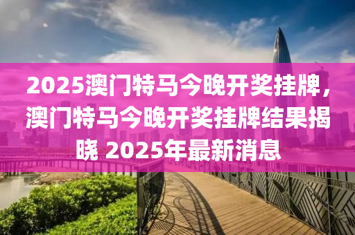 2025澳門特馬今晚開獎(jiǎng)掛牌，澳門特馬今晚開獎(jiǎng)掛牌結(jié)果揭曉 2025年最新消息