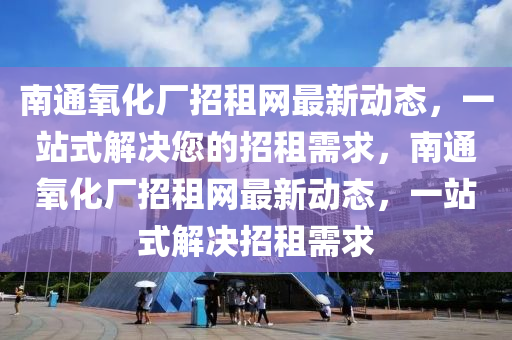 南通氧化廠招租網(wǎng)最新動態(tài)，一站式解決您的招租需求，南通氧化廠招租網(wǎng)最新動態(tài)，一站式解決招租需求液壓動力機械,元件制造