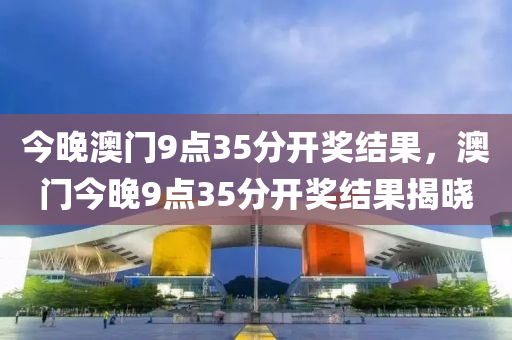 今晚澳門9點(diǎn)35分開獎(jiǎng)結(jié)果，澳門今晚9點(diǎn)35分開獎(jiǎng)結(jié)果揭曉