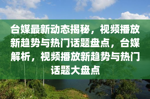 臺(tái)媒最新動(dòng)態(tài)揭秘，視頻播放新趨勢(shì)與熱門話題盤點(diǎn)，臺(tái)媒解析，視頻播放新趨勢(shì)與熱門話題大盤點(diǎn)液壓動(dòng)力機(jī)械,元件制造