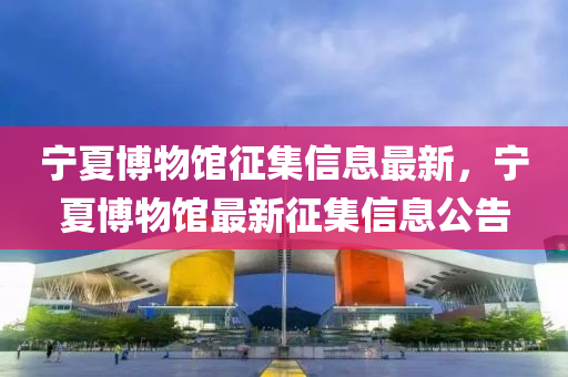 寧夏博物館征集信息最新，寧夏博物館最新征集信息公告液壓動力機械,元件制造
