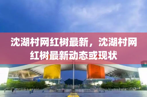 沈湖村網(wǎng)紅樹(shù)最新，沈湖村網(wǎng)紅樹(shù)最新動(dòng)態(tài)或現(xiàn)狀液壓動(dòng)力機(jī)械,元件制造