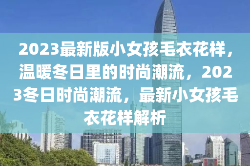 2023最新版小女孩毛衣花樣，溫暖冬日里的時尚潮流，2023冬日時尚潮流，最新小女孩毛衣花樣解析液壓動力機(jī)械,元件制造