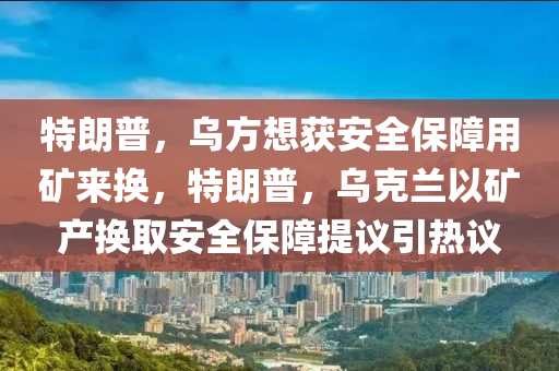 特朗普，烏方想獲安全保障用礦來換，特朗普，烏克蘭以礦產(chǎn)換取安全保障提議引熱議