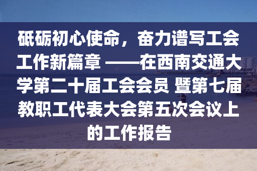 砥礪初心使命，奮力譜寫(xiě)工會(huì)工作新篇章 ——在西南交通大學(xué)第二十屆工會(huì)會(huì)員 暨第七屆教職工代表大會(huì)第五次會(huì)議上的工作報(bào)告液壓動(dòng)力機(jī)械,元件制造