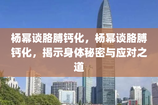 楊冪談胳膊鈣化，楊冪談胳液壓動力機(jī)械,元件制造膊鈣化，揭示身體秘密與應(yīng)對之道