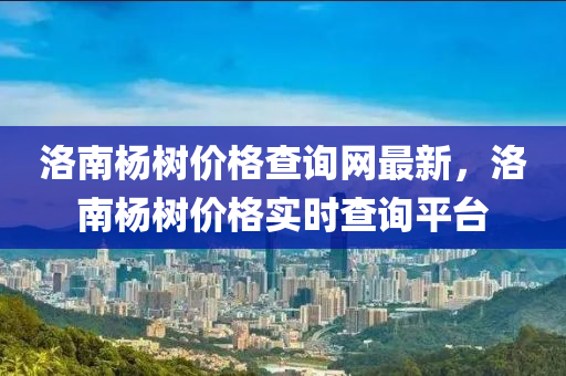 洛南楊樹價格查詢網最新，洛南楊樹價格實時查詢平臺液壓動力機械,元件制造