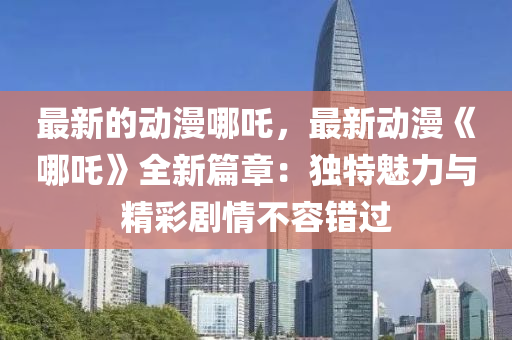 最新的動漫哪吒，最新動漫《哪吒》全新篇章：獨(dú)特魅力與精彩劇情不容錯過液壓動力機(jī)械,元件制造