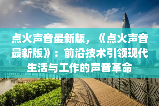 點(diǎn)火聲音最新版，《點(diǎn)火聲音最新版》：前沿技術(shù)引領(lǐng)現(xiàn)代生活與工作的聲音革命液壓動(dòng)力機(jī)械,元件制造