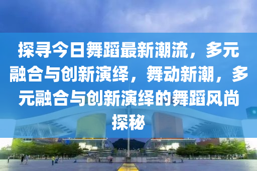 探尋今日舞蹈最新潮液壓動力機械,元件制造流，多元融合與創(chuàng)新演繹，舞動新潮，多元融合與創(chuàng)新演繹的舞蹈風尚探秘